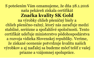 S potešením Vám oznamujeme, že dňa 28.1.2016 naša pekáreň získala certifikát Značka kvality SK Gold na výrobky chlieb pšeničný biely a  chlieb pšenično-ražný, ktorý nás zaraďuje medzi stabilné, seriózne a spoľahlivé spoločnosti. Tento certifikát udeľuje ministerstvo pôdohospodárstva a rozvoja vidieka Slovenskej republiky. Veríme,  že získané ocenenie potvrdzuje kvalitu našich  výrobkov a aj naďalej sa budeme môcť tešiť z vašej priazne a vzájomnej spolupráce.